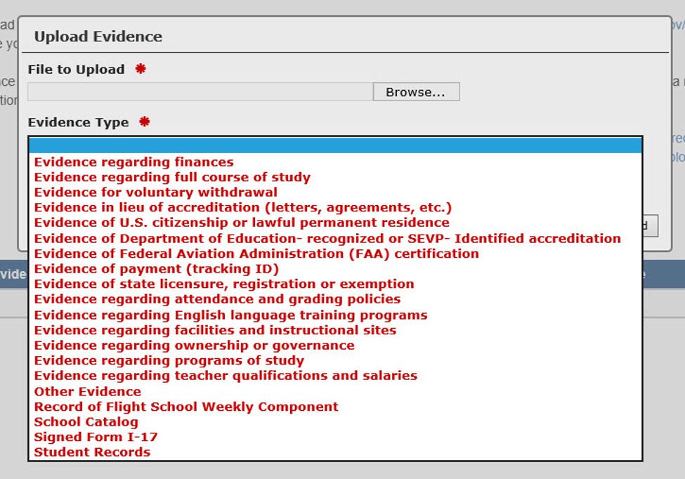 Upload Evidence modal contains: • File to Upload field with Browse button  • Evidence Type drop-down list with evidence type options:    o Evidence regarding finances    o Evidence regarding full course of study    o Evidence for voluntary withdrawal    o Evidence in lieu of accreditation (letters, agreements, etc.)    o Evidence of U.S. citizenship or lawful permanent residence    o Evidence of Department of Education-recognized or SEVP-Identified accreditation    o Evidence of Federal Aviation Administrat
